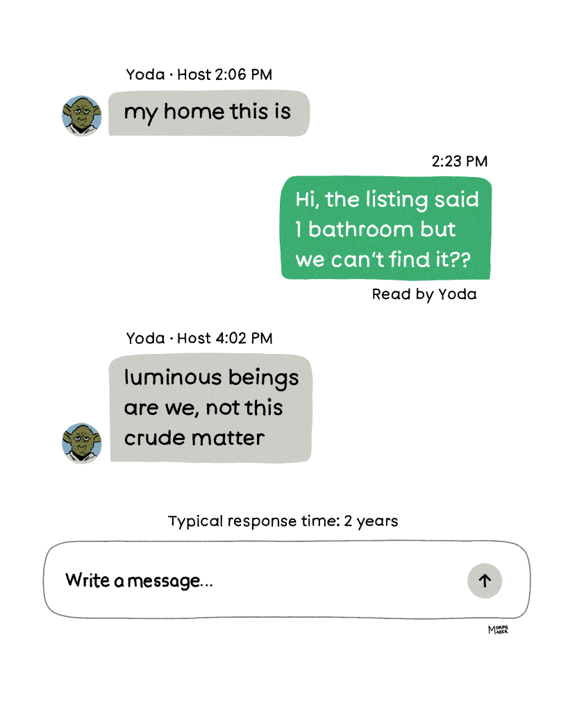 An illustration of a messaging user interface. Yoda’s message says, “my home this is.” Your message reads, “Hi, the listing said 1 bathroom but we can’t find it??” Yoda read the message. Yoda replies two hours later, “luminous beings are we, not this crude matter.” Typical response time for Yoda: 2 years. At the bottom is the “write a message” area for typing a reply. 