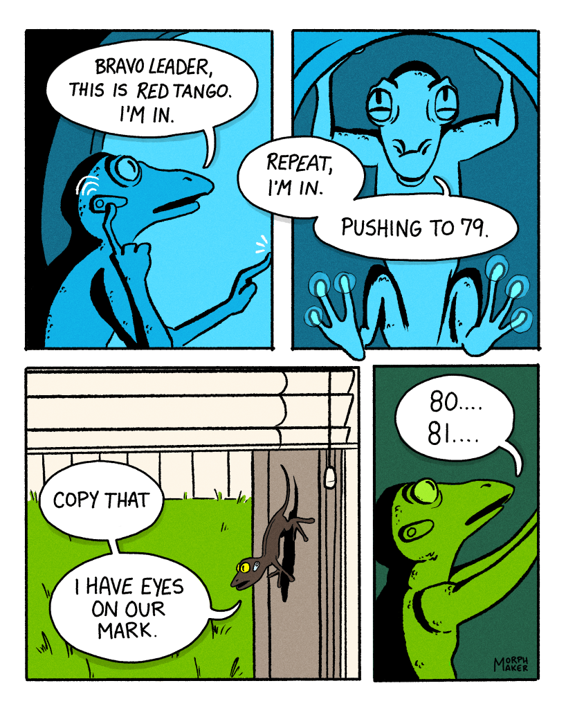 A comic by morphmaker. Panel 1: A lizard talks into an earpiece and says, “Bravo Leader, this is Red Tango. I’m in.” Panel 2: Red Tango continues while pushing something, “Repeat, I’m in. Pushing to 79.” Panel 3: A different lizard outside a window replies, “Copy that. I have eyes on our mark.” Panel 4: Red Tango continues pushing and says, “80…81…”