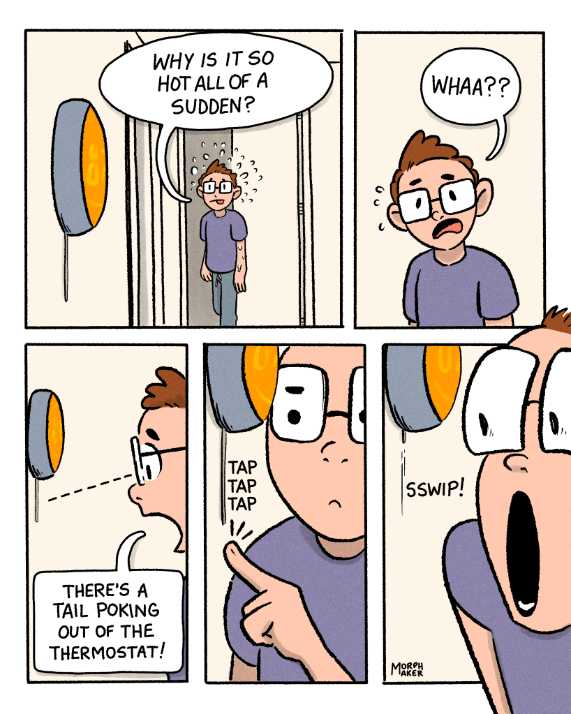 Panel 12: morphmaker exits a room into the hallway where the thermostat is located and says, “Why is it so hot all of a sudden?” Panel 13: morphmaker notices something and says, “Wha??” Panel 14: morphmaker leans towards the thermostat and says, “There’s a tail poking out of the thermostat!” Panel 15: morphmaker taps at the wall under the tail. Panel 16: morphmaker is shocked when the tail is retracted into the thermostat.