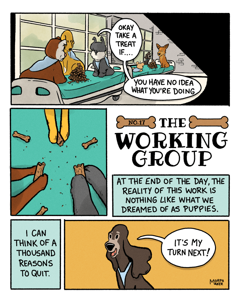 The Working Group No. 17. Panel 1: Lindy, Margo, Gracie, Murphy, Belle, and Ajax all sit on empty gurneys in a back hallway in the hospital. There are piles of treats in front of them. Murphy says, “Okay take a treat if… you have no idea what you’re doing.” Panel 2: Close-up of paws holding half-eaten treats. Panel 3: Gracie’s narration says, “At the end of the day, the reality of this work is nothing like what we dreamed of as puppies.” Panel 4: Gracie’s narration continues, “I can think of a thousand reasons to quit.” Panel 5: Margo eagerly says, “It’s my turn next!”