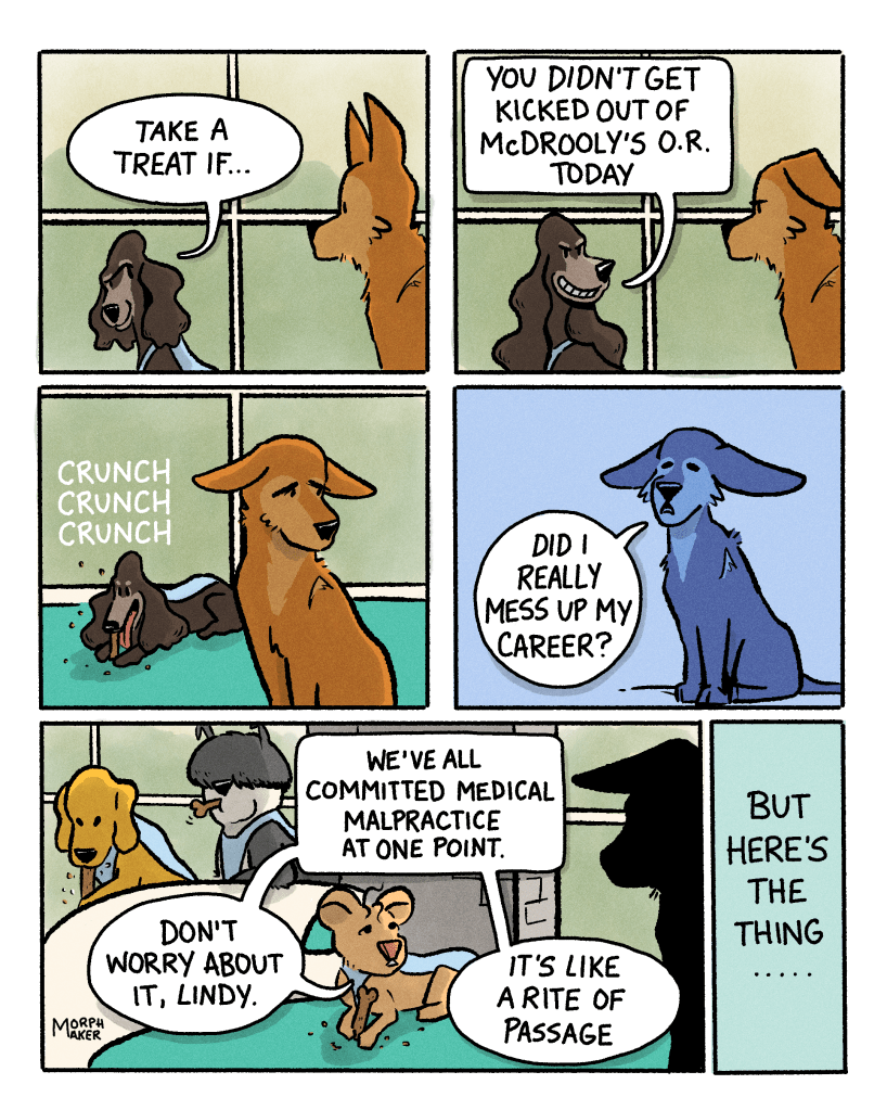Panel 6: Margo looks slyly at Lindy and says, “Take a treat if…” Panel 7: She finishes with a mean smirk, “You didn’t get kicked out of McDrooly’s OR today.” Panel 8: Lindy looks sad as Margo chomps on a treat. Panel 9: Lindy asks sadly, “Did I really mess up my career?” Panel 10: Gracie reassures Lindy, “Don’t worry about it Lindy. We’ve all committed medical malpractice at one point. It’s like a rite of passage.” Panel 11: Gracie’s narration says, “But here’s the thing…” 