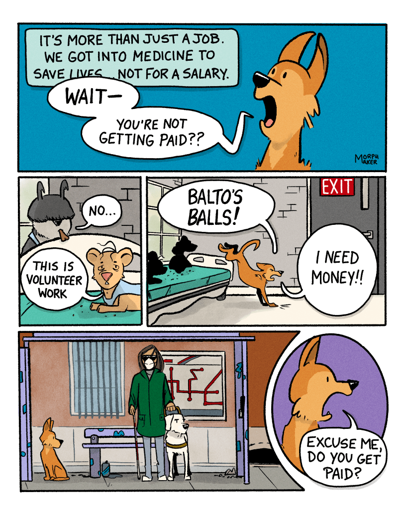 Panel 12: Gracie’s narration continues, “It’s more than just a job. We got into medicine to save lives… not for a salary.” Lindy interrupts with, “Wait—you’re not getting paid?” Panel 13: Murphy says, “No…” And Gracie adds, “This is volunteer work.” Panel 14: Lindy leaps off the gurney towards the exit and yells, “Balto’s balls! I need money!” Panel 15: Lindy sits at a bus stop and is looking at a guide dog standing next to her. Panel 16: Lindy asks the guide dog, “Excuse me, do you get paid?”