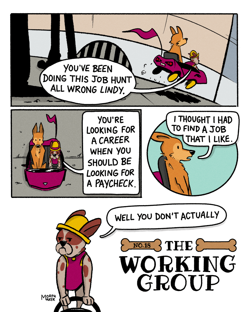 The Working Group Number 18. Panel 1: Lindy and Papi speed down the sidewalk in Papi’s child-sized sports car. Papi says, “You’ve been doing this job hunt all wrong Lindy.” Panel 2: View of the car from above. Papi continues, “You’re looking for a career when you should be looking for a paycheck.” Panel 3: Lindy says, “I thought I had to find a job that I like.” Panel 4: Papi replies, “Well you don’t actually.”