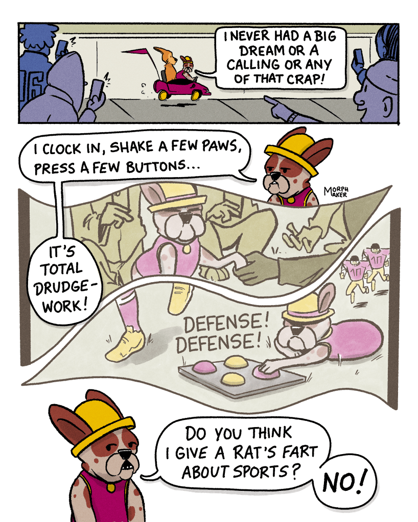 Panel 5: People point and take pictures of Lindy and Papi in the child-sized sports car. Papi says, “I never had a big dream or a calling or any of that crap!” Panel 6: Papi explains, “I clock in, shake a few paws, press a few buttons… it’s total drudge work!” Panel 7: Papi is shaking paws with people. Panel 8: Papi is using a button pad to say, “Defense! Defense!” as (American) football players run past. Panel 9: Papi says, “Do you think I give a rat’s fart about sports? No!”