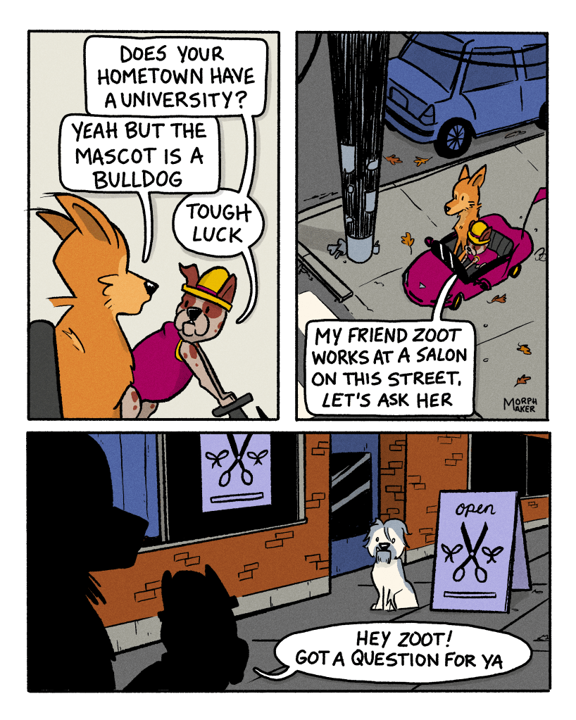Panel 13: Papi asks, “Does your hometown have a university?” Lindy replies, “Yeah but the mascot is a bulldog.” Papi says, “Tough luck.” Panel 14: Lindy and Papi are stopped at a street corner. Papi says, “My friend Zoot works at a salon on this street. Let’s ask her.” Panel 15: Lindy and Papi pull up near Zoot, who is sitting outside the salon. Papi says, “Hey Zoot! Got a question for ya.”