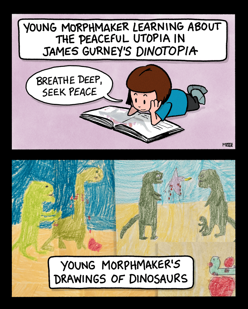 A two-panel autobiographical comic. Panel 1: The caption reads, “Young morphmaker learning about the peaceful utopia in James Gurney’s Dinotopia.” Young morphmaker is looking down at a big book and is saying, “Breathe deep, seek peace.” Panel 2: Childhood drawings of dinosaurs violently maiming each other and blood spurting out of their bodies. The caption reads, “Young morphmaker’s drawings of dinosaurs.” 