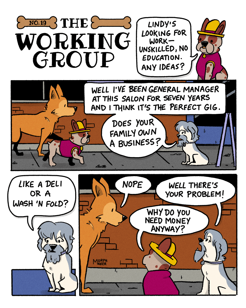 The Working Group Number 19. Panel 1: Papi asks Zoot, “Lindy’s looking for work—unskilled, no education. Any ideas?” Panel 2: Papi and Lindy approach Zoot who says, “Well I’ve been General Manager at this salon for seven years and I think it’s the perfect gig. Does your family own a business?” Panel 3: Zoot continues, “Like a deli or a wash ’n fold?” Panel 4: Lindy replies, “Nope.” Zoot exclaims, “Well there’s your problem!” Papi asks Lindy, “Why do you need money anyway?”