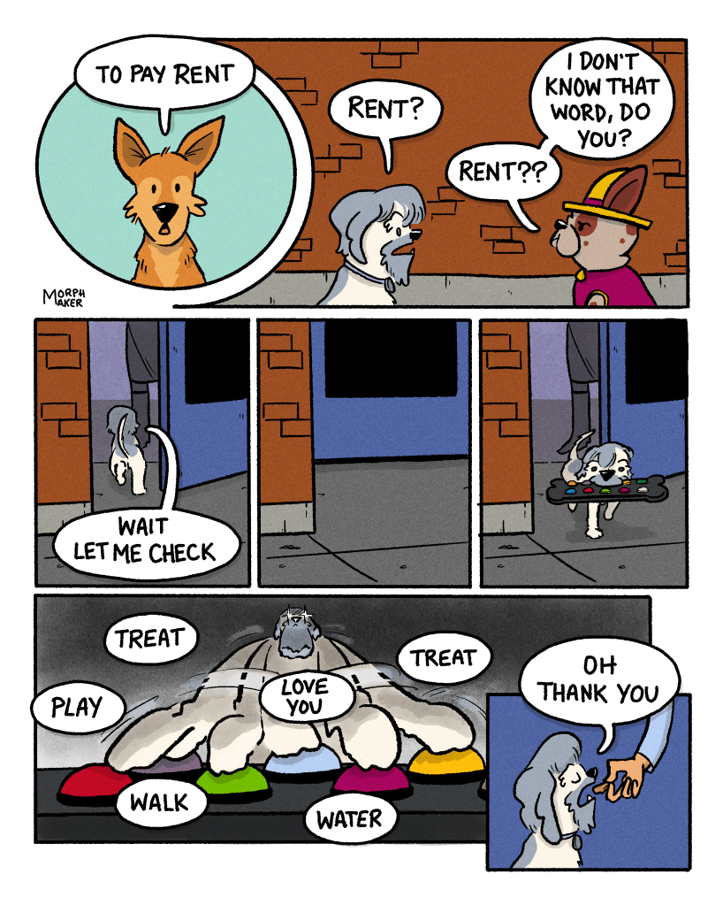 Panel 5: Lindy says, “To pay rent.” Panel 6: Zoot and Papi both repeat the word, “Rent?” in confusion. Papi asks Zoot, “I don’t know that word, do you?” Panel 7: Zoot hurries inside the salon while saying, “Wait let me check.” Panel 8: The salon door remains closed. Panel 9: Zoot returns carrying a button pad in her mouth. Panel 10: Zoot is in God Mode and pressing all the buttons on the button pad. The button pad says, “Treat, Play, Walk, Love you, Water, and Treat.” Panel 11: A hand feeds a treat to Zoot who says, “Oh thank you.”