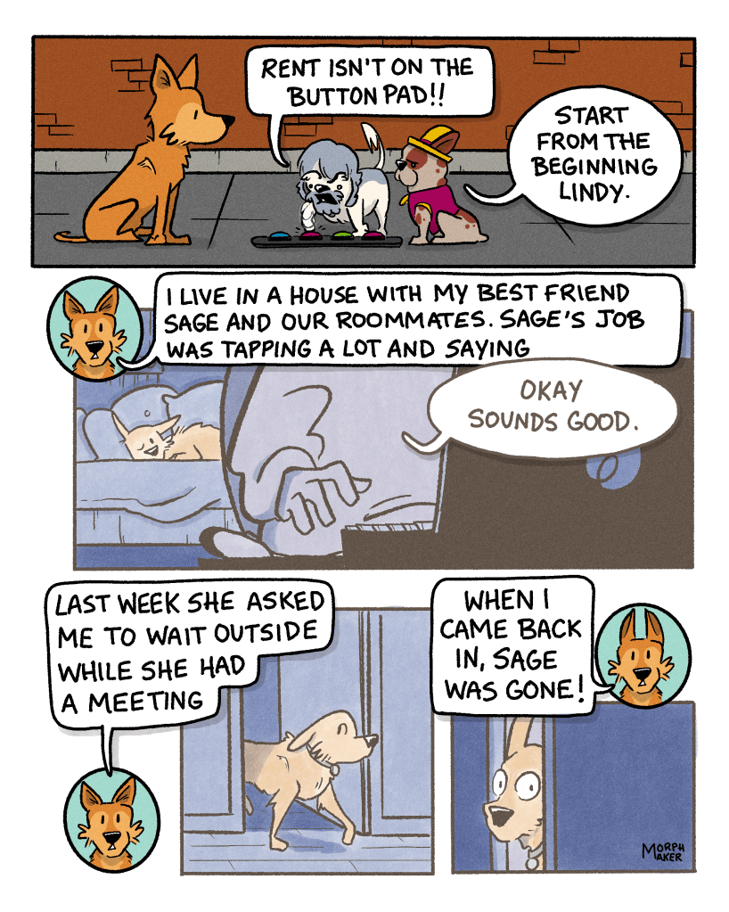 Panel 12: Zoot mashes the button pad in frustration and says, “Rent isn’t on the button pad!!” Papi says to Lindy, “Start from the beginning Lindy.” Panel 13: In a flashback, Lindy naps on a bed behind her best friend Sage who is working on a laptop. Lindy explains, “I live in a house with my best friend Sage and our roommates. Sage’s job was tapping a lot and saying, ‘Okay sounds good.’” Panel 14: The flashback continues. Lindy walks out of Sage’s bedroom door. Lindy says, “Last week she asked me to wait outside while she had a meeting.” Panel 15: Lindy in the flashback peeks through Sage’s door with wide eyes. Lindy says, “When I came back in, Sage was gone!”