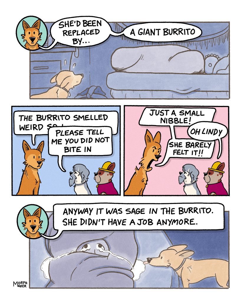 Panel 16: Lindy is surprised to see a giant burrito in Sage’s bed. Lindy says, “She’d been replaced by… a giant burrito.” Panel 17: Lindy starts to say, “The burrito smelled weird so I-“ but is cut off by Zoot who says, “Please tell me you did not bite in.” Panel 18: Lindy defensively says, “Just a small nibble!” Papi says, “Oh Lindy” with disappointment. Lindy says, “She barely felt it!!” Panel 19: The burrito is revealed to contain Sage, who is crying so much that her tears have spilled over onto the bed and Lindy is licking at the puddle. Lindy says, “Anyway it was Sage in the burrito. She didn’t have a job anymore.” 